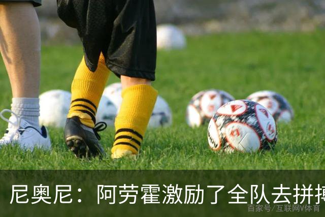 尼奥尼：阿劳霍激励了全队去拼搏；我会珍惜上场的每一分钟