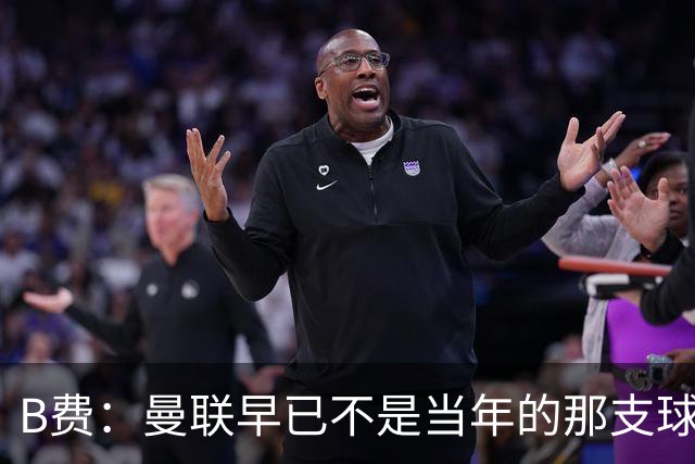 B费：曼联早已不是当年的那支球队；不能再沉湎于过去的辉煌